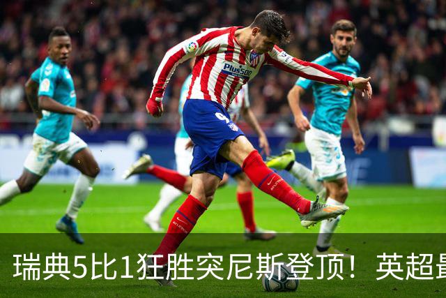 瑞典5比1狂胜突尼斯登顶！英超最贵球员独造3球，替补球员17秒神迹